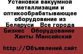 Установки вакуумной металлизации и оптикообрабатывающее оборудование из Беларуси - Все города Бизнес » Оборудование   . Ханты-Мансийский